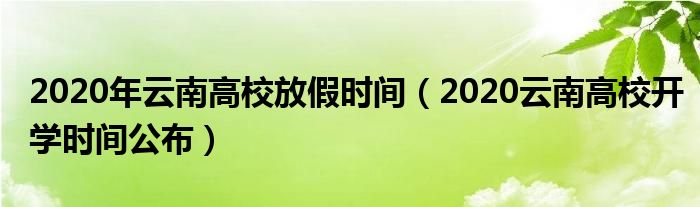 2020年云南高校放假时间（2020云南高校开学时间公布）